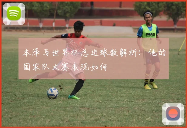 本泽马世界杯总进球数解析：他的国家队大赛表现如何