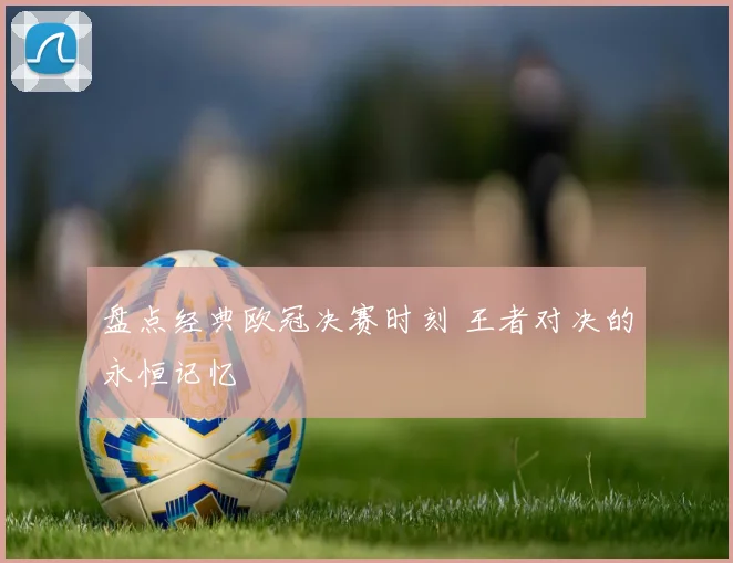 盘点经典欧冠决赛时刻 王者对决的永恒记忆